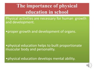 The importance of physical
education in school
Physical activities are necessary for human growth
and development.
•proper growth and development of organs.
•physical education helps to built proportionate
muscular body and personality.
•physical education develops mental ability.
 