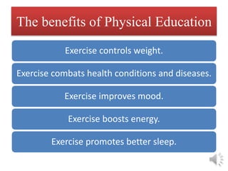 The benefits of Physical Education
Exercise controls weight.
Exercise combats health conditions and diseases.
Exercise improves mood.
Exercise boosts energy.
Exercise promotes better sleep.
 