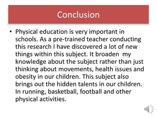 Conclusion
• Physical education is very important in
schools. As a pre-trained teacher conducting
this research I have discovered a lot of new
things within this subject. It broaden my
knowledge about the subject rather than just
thinking about movements, health issues and
obesity in our children. This subject also
brings out the hidden talents in our children.
In running, basketball, football and other
physical activities.
 