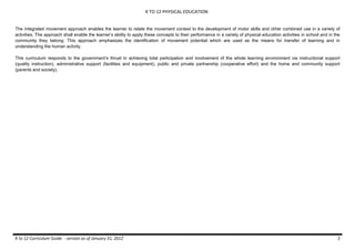 K TO 12 PHYSICAL EDUCATION
K to 12 Curriculum Guide - version as of January 31, 2012 3
The integrated movement approach enables the learner to relate the movement context to the development of motor skills and other combined use in a variety of
activities. The approach shall enable the learner’s ability to apply these concepts to their performance in a variety of physical education activities in school and in the
community they belong. This approach emphasizes the identification of movement potential which are used as the means for transfer of learning and in
understanding the human activity.
This curriculum responds to the government’s thrust in achieving total participation and involvement of the whole learning environment via instructional support
(quality instruction), administrative support (facilities and equipment), public and private partnership (cooperative effort) and the home and community support
(parents and society).
 