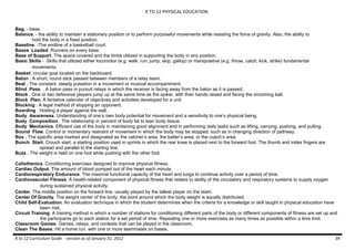 K TO 12 PHYSICAL EDUCATION
K to 12 Curriculum Guide - version as of January 31, 2012 34
Bag. - base.
Balance. - the ability to maintain a stationary position or to perform purposeful movements while resisting the force of gravity. Also, the ability to
hold the body in a fixed position.
Baseline. -The endline of a basketball court.
Bases Loaded. Runners on every base.
Base of Support. The space covered and the limbs utilized in supporting the body in any position.
Basic Skills - Skills that utilized either locomotor (e.g. walk, run, jump, skip, gallop) or manipulative (e.g. throw, catch, kick, strike) fundamental
movements.
Basket. circular goal located on the backboard.
Baton . A short, round stick passed between members of a relay team.
Beat . The constant, steady pulsation in a movement or musical accompaniment.
Blind Pass . A baton pass in pursuit relays in which the receiver is facing away from the baton as it is passed.
Block . One or two defensive players jump up at the same time as the spiker, with their hands raised and facing the oncoming ball.
Block Plan. A tentative calendar of objectives and activities developed for a unit.
Blocking . A legal method of stopping an opponent.
Boarding . Holding a player against the wall.
Body Awareness. Understanding of one’s own body potential for movement and a sensitivity to one’s physical being.
Body Composition . The relationship in percent of body fat to lean body tissue.
Body Mechanics. Efficient use of the body in maintaining good alignment and in performing daily tasks such as lifting, carrying, pushing, and pulling.
Bound Flow. Control or momentary restraint of movement in which the body may be stopped, such as in changing direction of pathway.
Box . The specific area marked and designated as the catcher’s area, the batter’s area, or the coach’s area.
Bunch Start. Crouch start; a starting position used in sprints in which the rear knee is placed next to the forward foot. The thumb and index fingers are
spread and parallel to the starting line.
Buzz . The weight is held on one foot while pushing with the other foot.
Calisthenics. Conditioning exercises designed to improve physical fitness.
Cardiac Output. The amount of blood pumped out of the heart each minute.
Cardiorespiratory Endurance. The maximal functional capacity of the heart and lungs to continue activity over a period of time.
Cardiovascular Fitness. A health-related component of physical fitness that relates to ability of the circulatory and respiratory systems to supply oxygen
during sustained physical activity.
Center. The middle position on the forward line, usually played by the tallest player on the team.
Center Of Gravity. The weight center of the body; the point around which the body weight is equally distributed.
Child Self-Evaluation. An evaluation technique in which the student determines when the criteria for a knowledge or skill taught in physical education have
been met.
Circuit Training. A training method in which a number of stations for conditioning different parts of the body or different components of fitness are set up and
the participants go to each station for a set period of time. Repeating one or more exercises as many times as possible within a time limit.
Classroom Games. Games, relays, and contests that can be played in the classroom.
Clean The Bases. Hit a home run, with one or more teammates on bases.
 