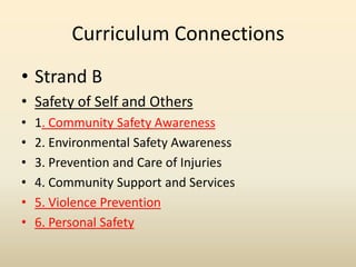 Curriculum Connections,[object Object],Strand B,[object Object],Safety of Self and Others,[object Object],1. Community Safety Awareness,[object Object],2. Environmental Safety Awareness,[object Object],3. Prevention and Care of Injuries,[object Object],4. Community Support and Services,[object Object],5. Violence Prevention,[object Object],6. Personal Safety,[object Object]
