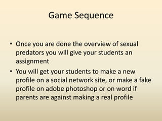 Game Sequence,[object Object],Once you are done the overview of sexual predators you will give your students an assignment,[object Object],You will get your students to make a new profile on a social network site, or make a fake profile on adobe photoshop or on word if parents are against making a real profile  ,[object Object]