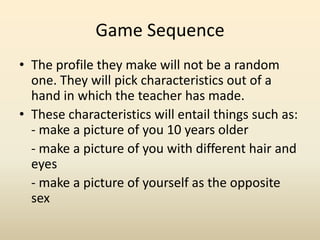 Game Sequence,[object Object],The profile they make will not be a random one. They will pick characteristics out of a hand in which the teacher has made. ,[object Object],These characteristics will entail things such as: - make a picture of you 10 years older,[object Object],	- make a picture of you with different hair and eyes,[object Object],- make a picture of yourself as the opposite sex,[object Object]