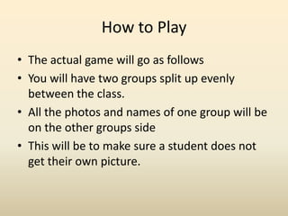 How to PlayThe actual game will go as follows You will have two groups split up evenly between the class. All the photos and names of one group will be on the other groups sideThis will be to make sure a student does not get their own picture. 