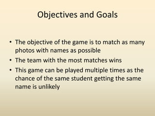 Objectives and Goals The objective of the game is to match as many photos with names as possible The team with the most matches winsThis game can be played multiple times as the chance of the same student getting the same name is unlikely