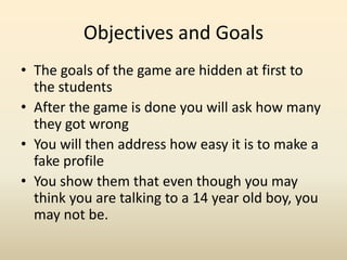 Objectives and GoalsThe goals of the game are hidden at first to the students After the game is done you will ask how many they got wrongYou will then address how easy it is to make a fake profileYou show them that even though you may think you are talking to a 14 year old boy, you may not be.  