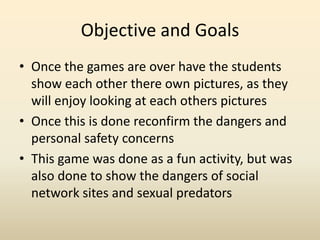 Objective and GoalsOnce the games are over have the students show each other there own pictures, as they will enjoy looking at each others pictures Once this is done reconfirm the dangers and personal safety concernsThis game was done as a fun activity, but was also done to show the dangers of social network sites and sexual predators 
