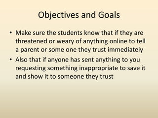 Objectives and GoalsMake sure the students know that if they are threatened or weary of anything online to tell a parent or some one they trust immediatelyAlso that if anyone has sent anything to you requesting something inappropriate to save it and show it to someone they trust