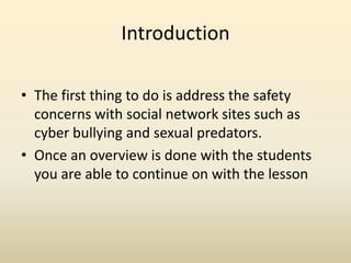 IntroductionThe first thing to do is address the safety concerns with social network sites such as cyber bullying and sexual predators.Once an overview is done with the students you are able to continue on with the lesson 