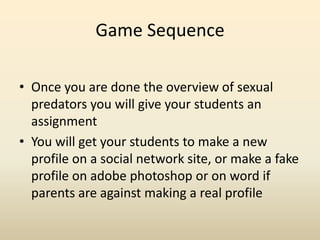 Game SequenceOnce you are done the overview of sexual predators you will give your students an assignmentYou will get your students to make a new profile on a social network site, or make a fake profile on adobe photoshop or on word if parents are against making a real profile  