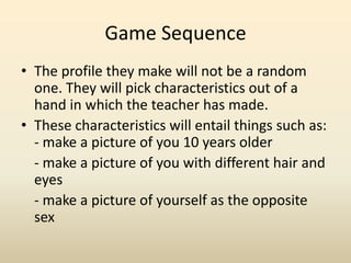 Game SequenceThe profile they make will not be a random one. They will pick characteristics out of a hand in which the teacher has made. These characteristics will entail things such as: - make a picture of you 10 years older	- make a picture of you with different hair and eyes- make a picture of yourself as the opposite sex