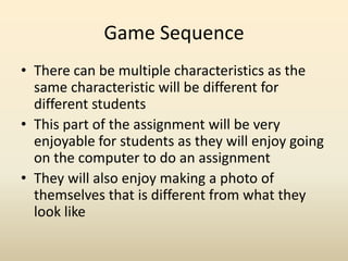 Game SequenceThere can be multiple characteristics as the same characteristic will be different for different studentsThis part of the assignment will be very enjoyable for students as they will enjoy going on the computer to do an assignmentThey will also enjoy making a photo of themselves that is different from what they look like