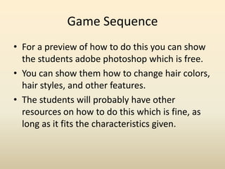 Game Sequence For a preview of how to do this you can show the students adobe photoshop which is free.You can show them how to change hair colors, hair styles, and other features.The students will probably have other resources on how to do this which is fine, as long as it fits the characteristics given.