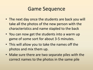 Game SequenceThe next day once the students are back you will take all the photos of the new person with the characteristics and name stapled to the backYou can now get the students into a warm up game of some sort for about 3-5 minutes. This will allow you to take the names off the photos and mix them up. Make sure there are two separate piles with the correct names to the photos in the same pile