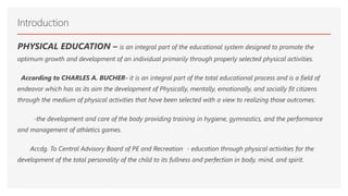 Introduction
PHYSICAL EDUCATION – is an integral part of the educational system designed to promote the
optimum growth and development of an individual primarily through properly selected physical activities.
According to CHARLES A. BUCHER- it is an integral part of the total educational process and is a field of
endeavor which has as its aim the development of Physically, mentally, emotionally, and socially fit citizens
through the medium of physical activities that have been selected with a view to realizing those outcomes.
-the development and care of the body providing training in hygiene, gymnastics, and the performance
and management of athletics games.
Accdg. To Central Advisory Board of PE and Recreation - education through physical activities for the
development of the total personality of the child to its fullness and perfection in body, mind, and spirit.
 