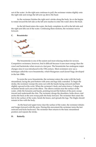 3
out of the water. As the right arm continues to pull, the swimmer rotates slightly onto
the right side and swings the left arm up above the head.
As the swimmer finishes the right arm’s stroke along the body, he or she begins
to rotate toward the left side as the left arm reaches to enter the water above the head.
As the left hand enters the water, the body completes its roll to the left side and
the right arm lifts out of the water. Continuing these motions, the swimmer moves
forward.
C. Breaststroke
The breaststroke is one of the easiest and most relaxing strokes for novices.
Competitive swimmers, however, find it difficult because it uses more energy than the
crawl and backstroke when swum at a fast pace. The breaststroke has undergone major
changes since it was introduced in the 17th century. Most swimmers now use a
technique called the wave breaststroke, which Hungarian coach Jozsef Nagy developed
in the late 1980s.
To swim the wave breaststroke, the swimmer enters the water with the body
streamlined, facing the pool bottom with arms and legs fully extended. To begin the
stroke, the swimmer sweeps the arms out with the hands facing outward and bent
slightly upward at the wrist. When the swimmer’s body and arms form a T-shape, the
swimmer bends each arm at the elbow. The elbows remain near the surface of the
water, while the forearms and hands, pointing toward the bottom of the pool, sweep
inward and underneath the chin. The swimmer shrugs the shoulders, looks down, and
arches the back as the arm sweep pulls the body forward. The swimmer then raises the
feet to the surface of the water, bends the knees, and spreads the legs. The thighs should
remain in line with the body.
As the head and upper torso clear the surface of the water, the swimmer inhales
and lunges forward with the arms. During this movement the swimmer turns the feet
outward and kicks backward. The swimmer then returns to the basic streamlined
position and repeats the stroke.
D. Butterfly
 