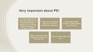 Very important about PE!
It is very important to
check the place you do
physical activities in.
grass is cut, no sharp
objects and there is
enough ventilation.
If you are a minor/old
age do it under the
supervisors guidance.
Wear appropriate
clothes including shoes
to protect you
Wear sunscreen and a
cap/hat to protect you
from the sun
Have enough water with
you.
 