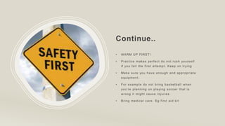 Continue..
• WARM UP FIRST!
• Practice makes perfect do not rush yourself
if you fail the first attempt. Keep on trying
• Make sure you have enough and appropriate
equipment.
• For example do not bring basketball when
you’re planning on playing soccer that is
wrong it might cause injuries.
• Bring medical care. Eg first aid kit
 