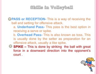 PASS or RECEPTION- This is a way of receiving the
ball and setting for offensive attack.
a. Underhand Pass- This pass is the best option in
receiving a serve or spike.
b. Overhead Pass- This is also known as toss. This
is usually done by the setter as preparation for an
offensive attack, usually a like spike.
SPIKE – This is done by striking the ball with great
force in a downward direction into the opponent’s
court .
 