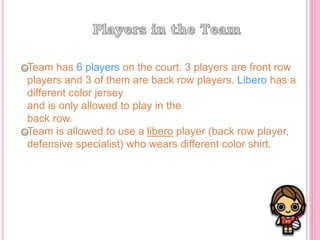 Team has 6 players on the court. 3 players are front row
players and 3 of them are back row players. Libero has a
different color jersey
and is only allowed to play in the
back row.
Team is allowed to use a libero player (back row player,
defensive specialist) who wears different color shirt.
 