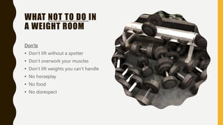 WHAT NOT TO DO IN
A WEIGHT ROOM
Don’ts
• Don’t lift without a spotter
• Don’t overwork your muscles
• Don’t lift weights y...