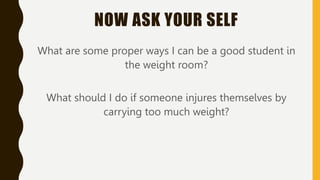 NOW ASK YOUR SELF
What are some proper ways I can be a good student in
the weight room?
What should I do if someone injure...