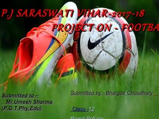 .P.J SARASWATI VIHAR-2017-18P.J SARASWATI VIHAR-2017-18
PROJECT ON - FOOTBAPROJECT ON - FOOTBA
Submitted by –Bhargav ChoudharySubmitted by –Bhargav Choudhary
Class -Class -1212
Submitted to –Submitted to –
Mr.Umesh SharmaMr.Umesh Sharma
(P.G.T.Phy,Edu)(P.G.T.Phy,Edu)
 