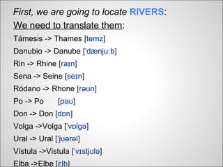 First, we are going to locate RIVERS:
We need to translate them:
Támesis -> Thames [temz]
Danubio -> Danube [ˈdænjuːb]
Rin -> Rhine [raɪn]
Sena -> Seine [seɪn]
Ródano -> Rhone [rəʊn]
Po -> Po      [pəʊ]
Don -> Don [dɒn]
Volga ->Volga [ˈvɒlɡə]
Ural -> Ural [ˈjʊərəl]
Vístula ->Vistula [ˈvɪstjʊlə]
Elba ->Elbe [ɛlb]
 