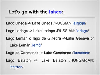 Let's go with the lakes:

Lago Onega -> Lake Onega /RUSSIAN: aˈnjɛɡə/

Lago Ladoga -> Lake Ladoga /RUSSIAN: ˈladəɡə/

Lago Lemán o lago de Ginebra ->Lake Geneva or
  Lake Lemán /lemɑ/
                  ̃

Lago de Constanza -> Lake Constance /ˈkɒnstəns/

Lago Balaton -> Lake Balaton /HUNGARIAN:
  ˈbɔlɔton/
 