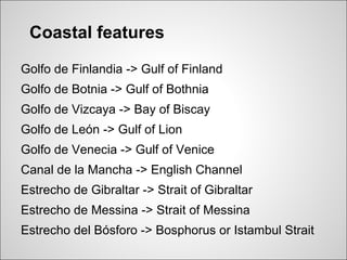 Coastal features

Golfo de Finlandia -> Gulf of Finland
Golfo de Botnia -> Gulf of Bothnia
Golfo de Vizcaya -> Bay of Biscay
Golfo de León -> Gulf of Lion
Golfo de Venecia -> Gulf of Venice
Canal de la Mancha -> English Channel
Estrecho de Gibraltar -> Strait of Gibraltar
Estrecho de Messina -> Strait of Messina
Estrecho del Bósforo -> Bosphorus or Istambul Strait
 