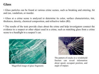 Glass •  Glass particles can be found at various crime scenes, such as breaking and entering, hit and run, vandalism, or murder.  •  Glass at a crime scene is analyzed to determine its color, surface characteristics, tint, thickness, density, chemical composition, and refractive index (RI). The results of the tests provide clues about the crime and help investigators connect the evidence to a suspect or other object used in a crime, such as matching glass from a crime scene to a headlight to a suspect’s car.  Magnified image of glass fragments The pattern of cracks in a windshield fracture can reveal information about speed, occupant position, and angle of impact.  