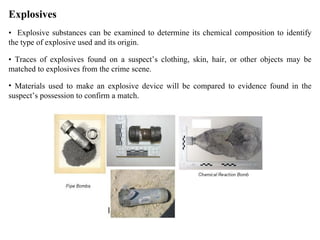 Explosives •  Explosive substances can be examined to determine its chemical composition to identify the type of explosive used and its origin.  •  Traces of explosives found on a suspect’s clothing, skin, hair, or other objects may be matched to explosives from the crime scene. Materials used to make an explosive device will be compared to evidence found in the suspect’s possession to confirm a match.  