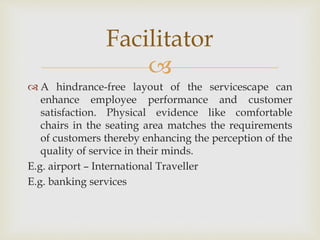 
 A hindrance-free layout of the servicescape can
enhance employee performance and customer
satisfaction. Physical evidence like comfortable
chairs in the seating area matches the requirements
of customers thereby enhancing the perception of the
quality of service in their minds.
E.g. airport – International Traveller
E.g. banking services
Facilitator
 