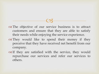 
 The objective of our service business is to attract
customers and ensure that they are able to satisfy
their needs while enjoying the service experience.
 They would like to spend their money if they
perceive that they have received net benefit from our
company.
 If they are satisfied with the service, they would
repurchase our services and refer our services to
others.
 