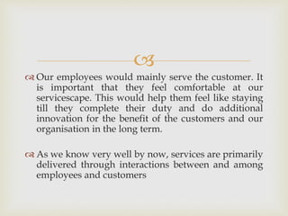 
 Our employees would mainly serve the customer. It
is important that they feel comfortable at our
servicescape. This would help them feel like staying
till they complete their duty and do additional
innovation for the benefit of the customers and our
organisation in the long term.
 As we know very well by now, services are primarily
delivered through interactions between and among
employees and customers
 