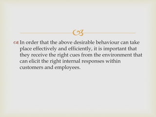 
 In order that the above desirable behaviour can take
place effectively and efficiently, it is important that
they receive the right cues from the environment that
can elicit the right internal responses within
customers and employees.
 