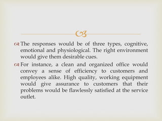 
 The responses would be of three types, cognitive,
emotional and physiological. The right environment
would give them desirable cues.
 For instance, a clean and organized office would
convey a sense of efficiency to customers and
employees alike. High quality, working equipment
would give assurance to customers that their
problems would be flawlessly satisfied at the service
outlet.
 
