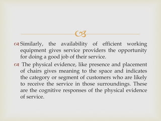 
 Similarly, the availability of efficient working
equipment gives service providers the opportunity
for doing a good job of their service.
 The physical evidence, like presence and placement
of chairs gives meaning to the space and indicates
the category or segment of customers who are likely
to receive the service in those surroundings. These
are the cognitive responses of the physical evidence
of service.
 