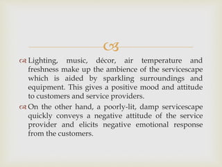 
 Lighting, music, décor, air temperature and
freshness make up the ambience of the servicescape
which is aided by sparkling surroundings and
equipment. This gives a positive mood and attitude
to customers and service providers.
 On the other hand, a poorly-lit, damp servicescape
quickly conveys a negative attitude of the service
provider and elicits negative emotional response
from the customers.
 