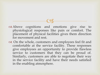 
 Above cognitions and emotions give rise to
physiological responses like pain or comfort. The
placement of physical facilities gives them direction
for movement and rest.
 On the whole, customers and employees feel fit and
comfortable at the service facility. These responses
give employees an opportunity to provide flawless
service to customers that they can be proud of.
Similarly, customers are able to negotiate their way
in the service facility and have their needs satisfied
in the enabling atmosphere.
 