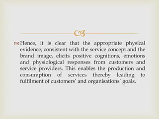 
 Hence, it is clear that the appropriate physical
evidence, consistent with the service concept and the
brand image, elicits positive cognitions, emotions
and physiological responses from customers and
service providers. This enables the production and
consumption of services thereby leading to
fulfilment of customers’ and organisations’ goals.
 