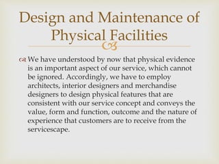 
 We have understood by now that physical evidence
is an important aspect of our service, which cannot
be ignored. Accordingly, we have to employ
architects, interior designers and merchandise
designers to design physical features that are
consistent with our service concept and conveys the
value, form and function, outcome and the nature of
experience that customers are to receive from the
servicescape.
Design and Maintenance of
Physical Facilities
 