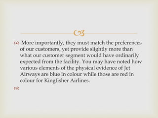 
 More importantly, they must match the preferences
of our customers, yet provide slightly more than
what our customer segment would have ordinarily
expected from the facility. You may have noted how
various elements of the physical evidence of Jet
Airways are blue in colour while those are red in
colour for Kingfisher Airlines.

 