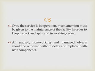 
 Once the service is in operation, much attention must
be given to the maintenance of the facility in order to
keep it spick and span and in working order.
 All unused, non-working and damaged objects
should be removed without delay and replaced with
new components.
 
