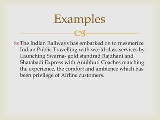 
 The Indian Railways has embarked on to mesmerize
Indian Public Travelling with world class services by
Launching Swarna- gold standrad Rajdhani and
Shatabadi Express with Anubhuti Coaches matching
the experience, the comfort and ambience which has
been privilege of Airline customers.
Examples
 
