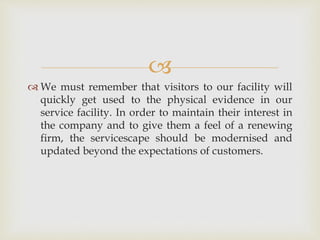 
 We must remember that visitors to our facility will
quickly get used to the physical evidence in our
service facility. In order to maintain their interest in
the company and to give them a feel of a renewing
firm, the servicescape should be modernised and
updated beyond the expectations of customers.
 