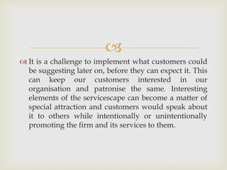 
 It is a challenge to implement what customers could
be suggesting later on, before they can expect it. This
can keep our customers interested in our
organisation and patronise the same. Interesting
elements of the servicescape can become a matter of
special attraction and customers would speak about
it to others while intentionally or unintentionally
promoting the firm and its services to them.
 