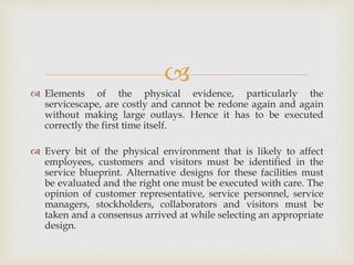 
 Elements of the physical evidence, particularly the
servicescape, are costly and cannot be redone again and again
without making large outlays. Hence it has to be executed
correctly the first time itself.
 Every bit of the physical environment that is likely to affect
employees, customers and visitors must be identified in the
service blueprint. Alternative designs for these facilities must
be evaluated and the right one must be executed with care. The
opinion of customer representative, service personnel, service
managers, stockholders, collaborators and visitors must be
taken and a consensus arrived at while selecting an appropriate
design.
 