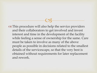 
 This procedure will also help the service providers
and their collaborators to get involved and invest
interest and time in the development of the facility
while feeling a sense of ownership for the same. Care
must be taken to involve as many of the above
people as possible in decisions related to the smallest
details of the servicescape, so that the very best is
obtained without requirements for later replacement
and rework.
 
